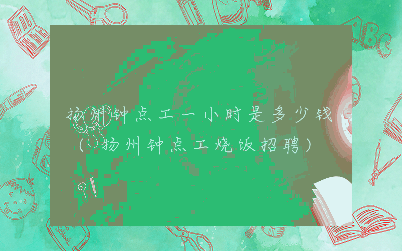 扬州钟点工一小时是多少钱 (扬州钟点工烧饭招聘)